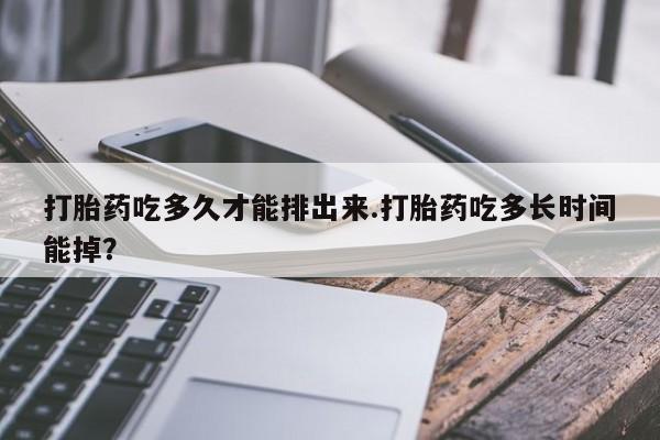 药流药网上购买打胎药吃多久才能排出来.打胎药吃多长时间能掉？