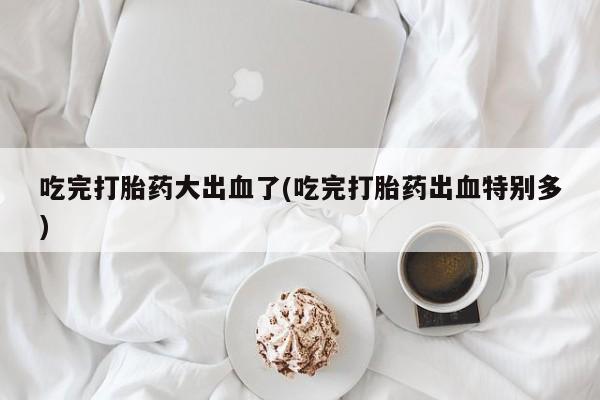 药流药网上购买吃完打胎药大出血了(吃完打胎药出血特别多)