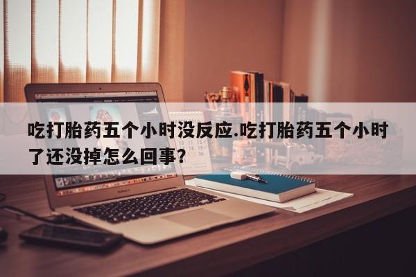 药流药网上购买吃打胎药五个小时没反应.吃打胎药五个小时了还没掉怎么回事？