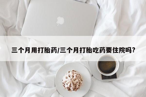 药流药网上购买三个月用打胎药/三个月打胎吃药要住院吗?
