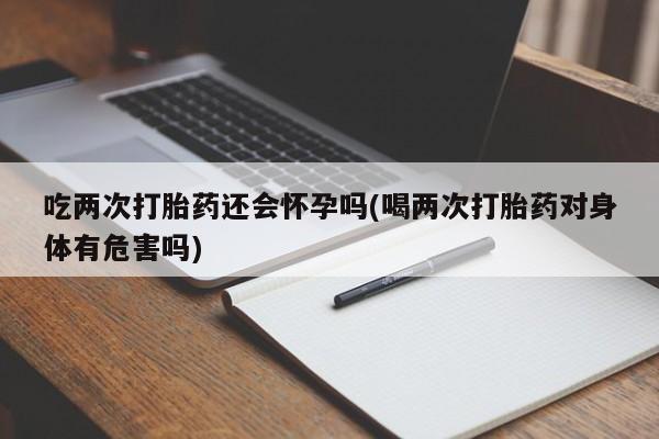 药流药网上购买吃两次打胎药还会怀孕吗(喝两次打胎药对身体有危害吗)