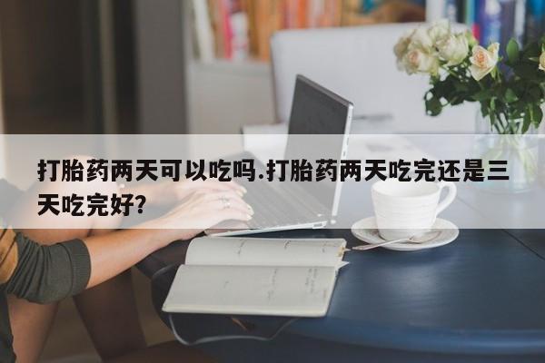 药流药网上购买打胎药两天可以吃吗.打胎药两天吃完还是三天吃完好？