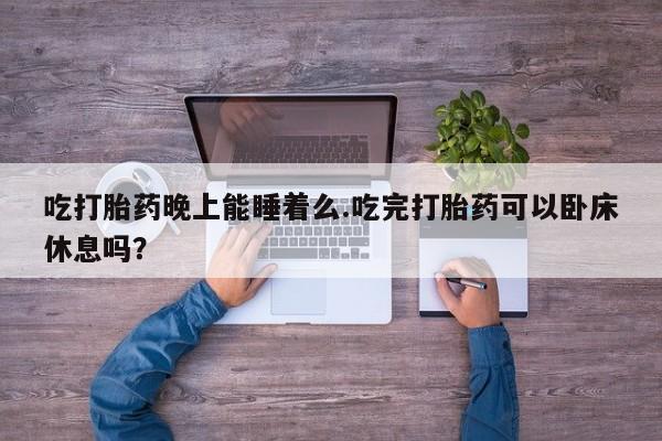 药流药网上购买吃打胎药晚上能睡着么.吃完打胎药可以卧床休息吗？