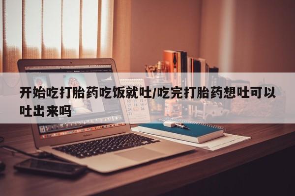药流药网上购买开始吃打胎药吃饭就吐/吃完打胎药想吐可以吐出来吗