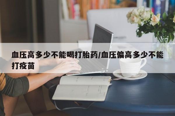 药流药网上购买血压高多少不能喝打胎药/血压偏高多少不能打疫苗