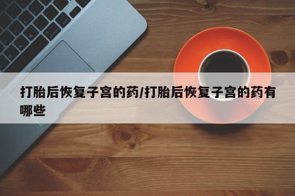 药流药网上购买打胎后恢复子宫的药/打胎后恢复子宫的药有哪些