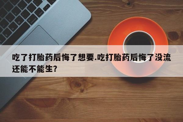 药流药网上购买吃了打胎药后悔了想要.吃打胎药后悔了没流还能不能生？