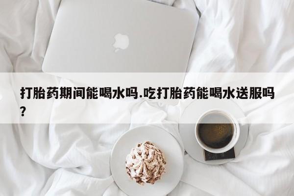药流药网上购买打胎药期间能喝水吗.吃打胎药能喝水送服吗？