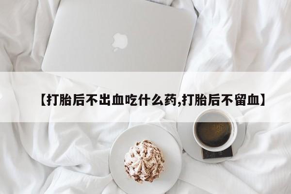 药流药网上购买【打胎后不出血吃什么药,打胎后不留血】
