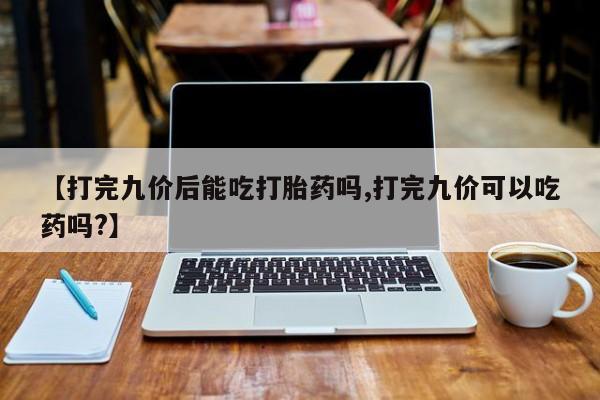 药流药网上购买【打完九价后能吃打胎药吗,打完九价可以吃药吗?】