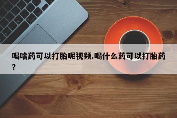药流药网上购买喝啥药可以打胎呢视频.喝什么药可以打胎药？