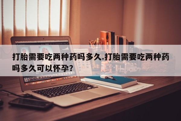 药流药网上购买打胎需要吃两种药吗多久.打胎需要吃两种药吗多久可以怀孕？