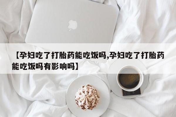 药流药网上购买【孕妇吃了打胎药能吃饭吗,孕妇吃了打胎药能吃饭吗有影响吗】