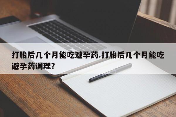 药流药网上购买打胎后几个月能吃避孕药.打胎后几个月能吃避孕药调理？