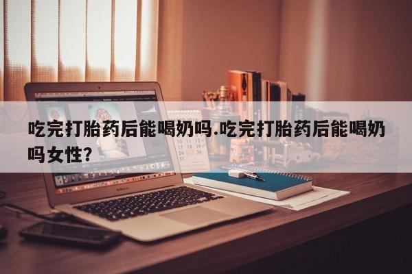 药流药网上购买吃完打胎药后能喝奶吗.吃完打胎药后能喝奶吗女性？