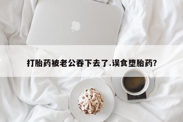 药流药网上购买打胎药被老公吞下去了.误食堕胎药？