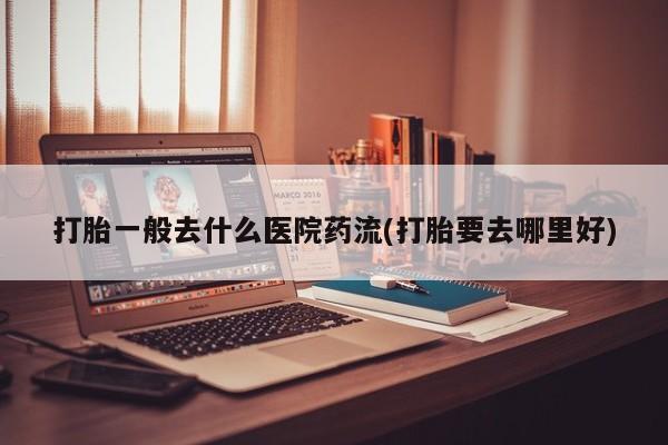药流药网上购买打胎一般去什么医院药流(打胎要去哪里好)
