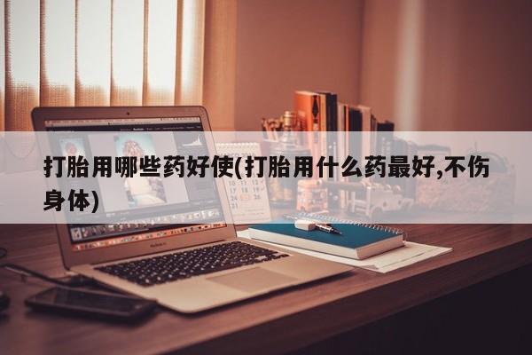 药流药网上购买打胎用哪些药好使(打胎用什么药最好,不伤身体)