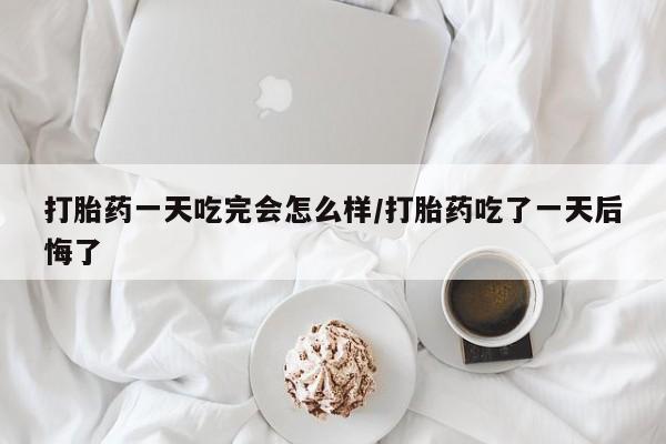 药流药网上购买打胎药一天吃完会怎么样/打胎药吃了一天后悔了