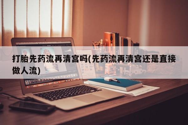 药流药网上购买打胎先药流再清宫吗(先药流再清宫还是直接做人流)