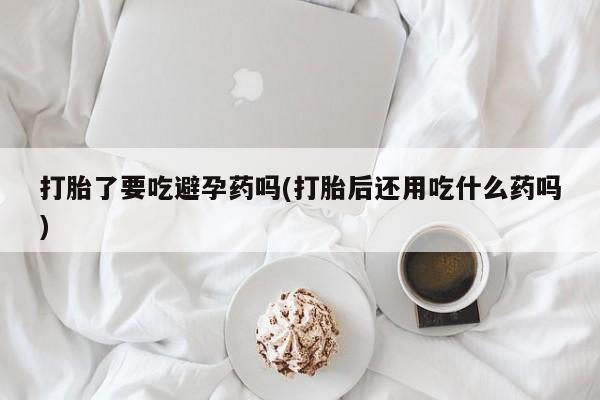 药流药网上购买打胎了要吃避孕药吗(打胎后还用吃什么药吗)
