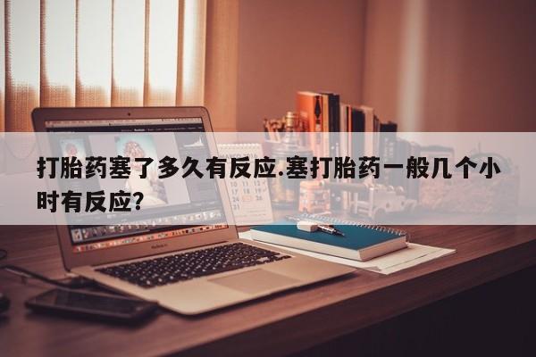 药流药网上购买打胎药塞了多久有反应.塞打胎药一般几个小时有反应？