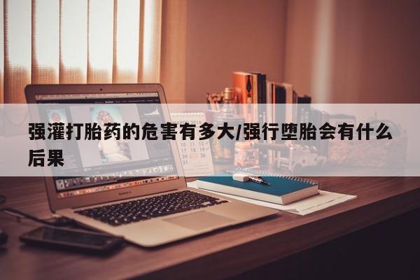 药流药网上购买强灌打胎药的危害有多大/强行堕胎会有什么后果