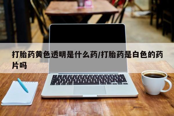 药流药网上购买打胎药黄色透明是什么药/打胎药是白色的药片吗