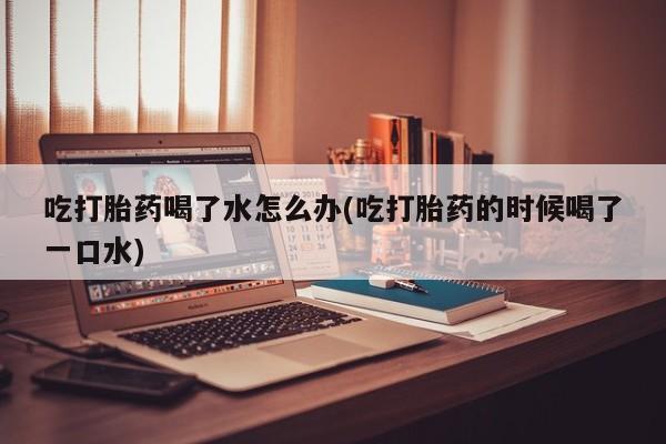 药流药网上购买吃打胎药喝了水怎么办(吃打胎药的时候喝了一口水)