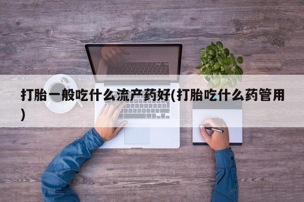 药流药网上购买打胎一般吃什么流产药好(打胎吃什么药管用)