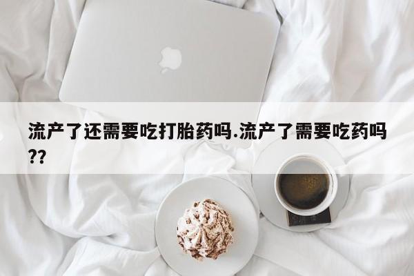 药流药网上购买流产了还需要吃打胎药吗.流产了需要吃药吗?？