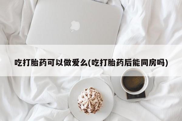 药流药网上购买吃打胎药可以做爱么(吃打胎药后能同房吗)