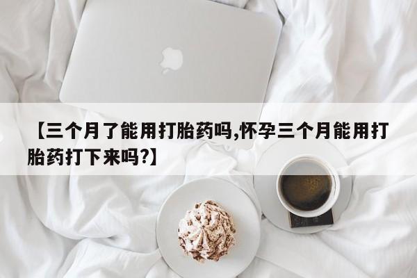 药流药网上购买【三个月了能用打胎药吗,怀孕三个月能用打胎药打下来吗?】