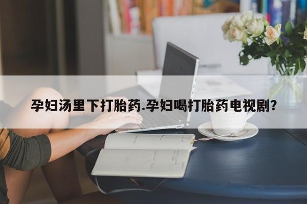 药流药网上购买孕妇汤里下打胎药.孕妇喝打胎药电视剧？