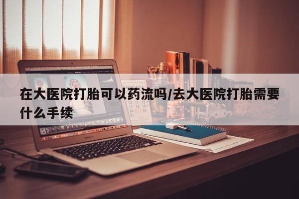 药流药网上购买在大医院打胎可以药流吗/去大医院打胎需要什么手续