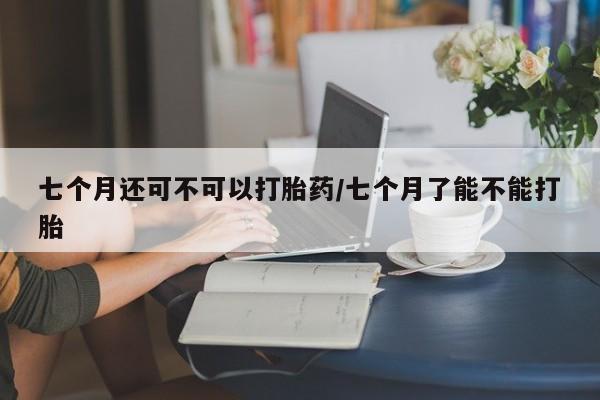 药流药网上购买七个月还可不可以打胎药/七个月了能不能打胎