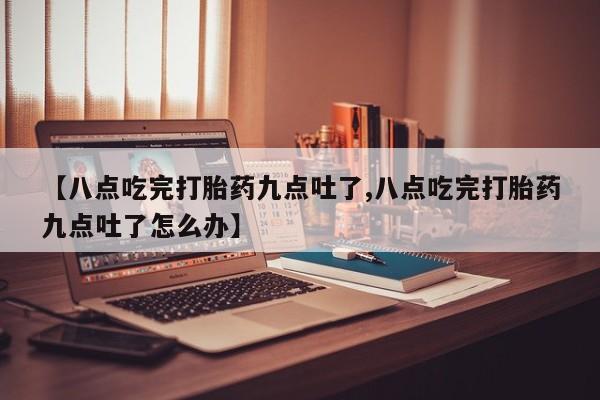 药流药网上购买【八点吃完打胎药九点吐了,八点吃完打胎药九点吐了怎么办】