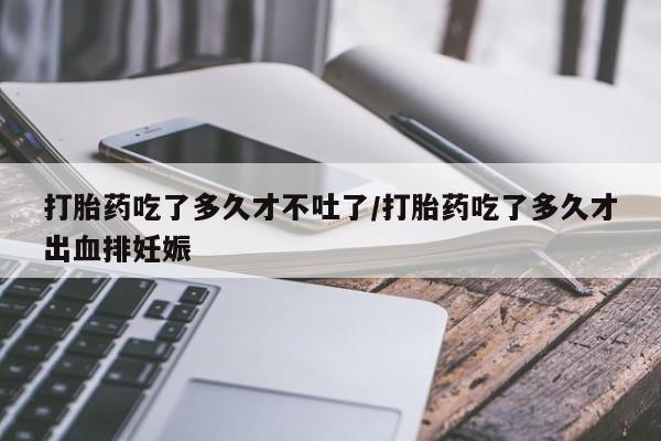 药流药网上购买打胎药吃了多久才不吐了/打胎药吃了多久才出血排妊娠