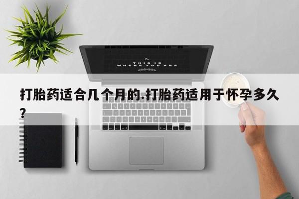 药流药网上购买打胎药适合几个月的.打胎药适用于怀孕多久？