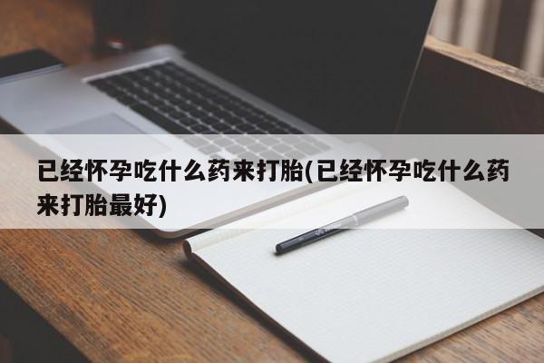 药流药网上购买已经怀孕吃什么药来打胎(已经怀孕吃什么药来打胎最好)