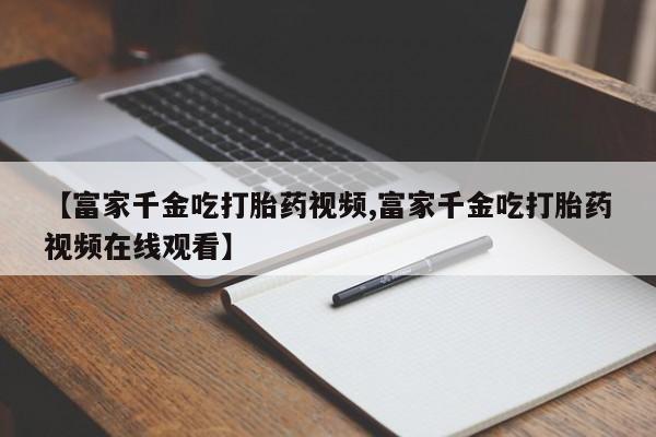 药流药网上购买【富家千金吃打胎药视频,富家千金吃打胎药视频在线观看】