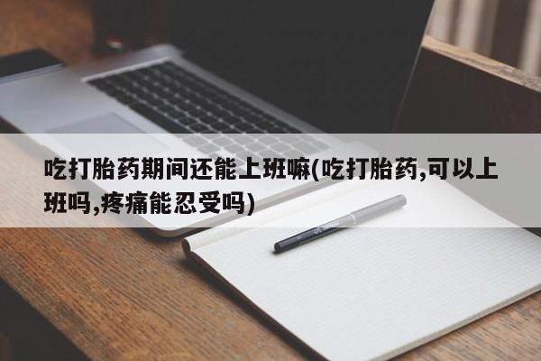 药流药网上购买吃打胎药期间还能上班嘛(吃打胎药,可以上班吗,疼痛能忍受吗)