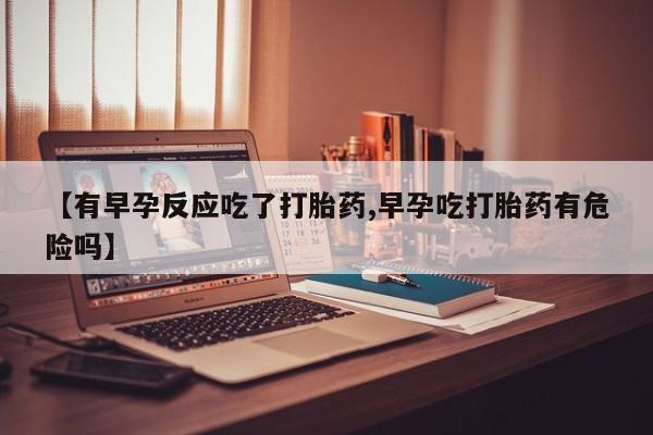 药流药网上购买【有早孕反应吃了打胎药,早孕吃打胎药有危险吗】