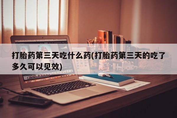 药流药网上购买打胎药第三天吃什么药(打胎药第三天的吃了多久可以见效)