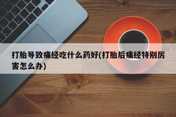 药流药网上购买打胎导致痛经吃什么药好(打胎后痛经特别厉害怎么办)