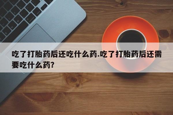 药流药网上购买吃了打胎药后还吃什么药.吃了打胎药后还需要吃什么药？