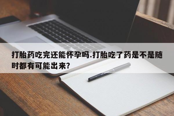 药流药网上购买打胎药吃完还能怀孕吗.打胎吃了药是不是随时都有可能出来？