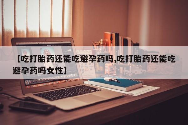 药流药网上购买【吃打胎药还能吃避孕药吗,吃打胎药还能吃避孕药吗女性】
