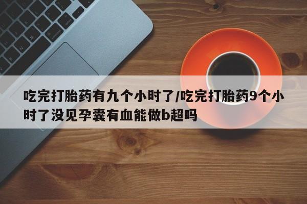 药流药网上购买吃完打胎药有九个小时了/吃完打胎药9个小时了没见孕囊有血能做b超吗