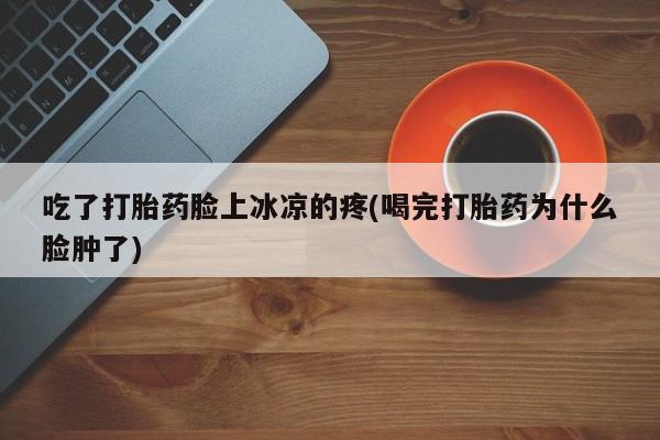 药流药网上购买吃了打胎药脸上冰凉的疼(喝完打胎药为什么脸肿了)